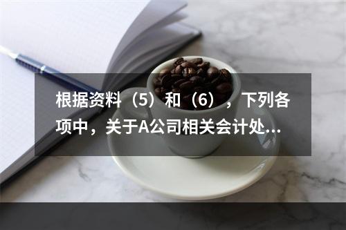 根据资料（5）和（6），下列各项中，关于A公司相关会计处理结