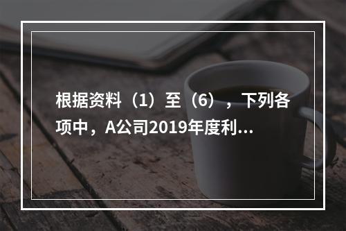 根据资料（1）至（6），下列各项中，A公司2019年度利润表