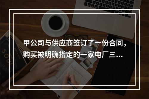 甲公司与供应商签订了一份合同，购买被明确指定的一家电厂三年生