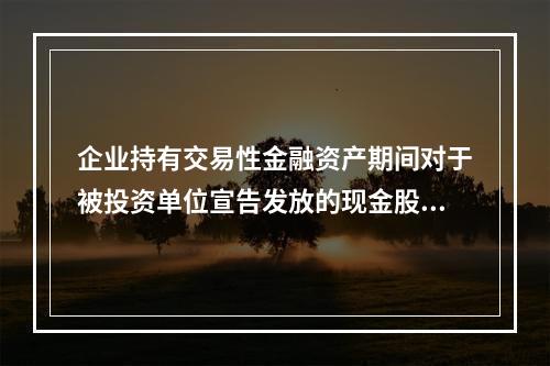 企业持有交易性金融资产期间对于被投资单位宣告发放的现金股利，