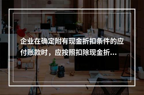 企业在确定附有现金折扣条件的应付账款时，应按照扣除现金折扣后