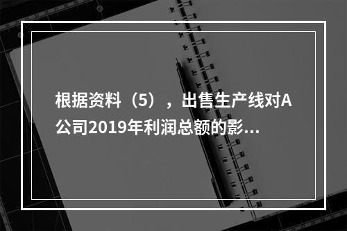 根据资料（5），出售生产线对A公司2019年利润总额的影响金