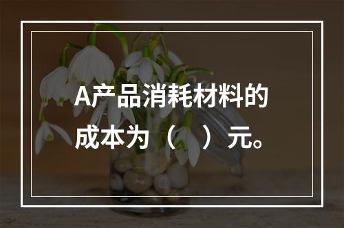 A产品消耗材料的成本为（　）元。