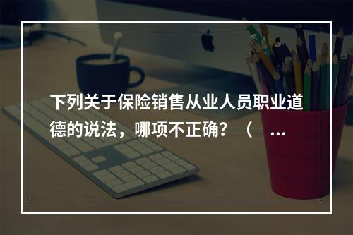 下列关于保险销售从业人员职业道德的说法，哪项不正确？（　　）