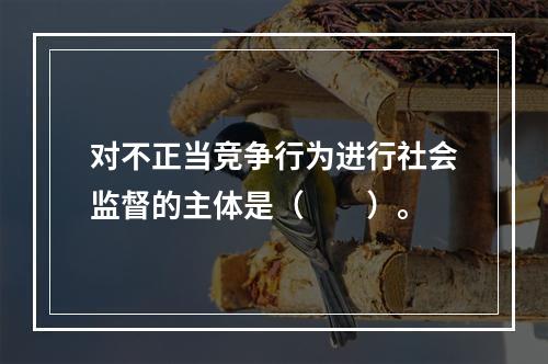 对不正当竞争行为进行社会监督的主体是（　　）。