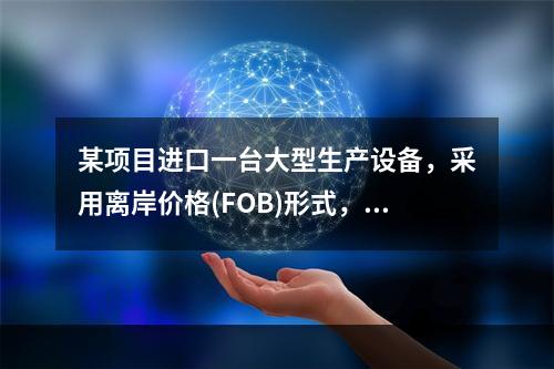 某项目进口一台大型生产设备，采用离岸价格(FOB)形式，则该