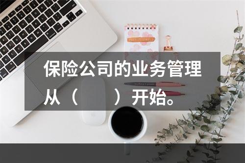 保险公司的业务管理从（　　）开始。