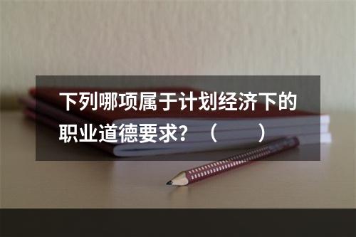 下列哪项属于计划经济下的职业道德要求？（　　）