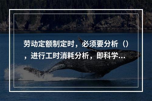 劳动定额制定时，必须要分析（），进行工时消耗分析，即科学地区