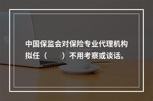 中国保监会对保险专业代理机构拟任（　　）不用考察或谈话。