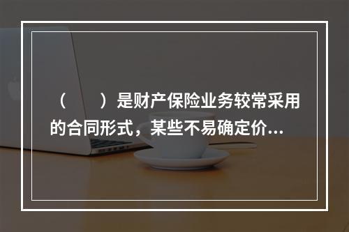 （　　）是财产保险业务较常采用的合同形式，某些不易确定价值的