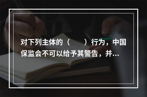 对下列主体的（　　）行为，中国保监会不可以给予其警告，并处违