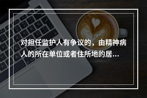 对担任监护人有争议的，由精神病人的所在单位或者住所地的居民委