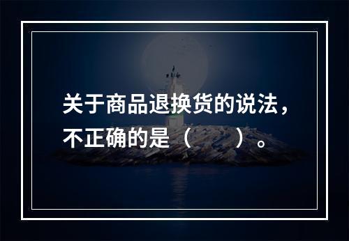 关于商品退换货的说法，不正确的是（　　）。