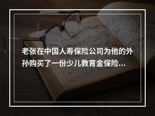 老张在中国人寿保险公司为他的外孙购买了一份少儿教育金保险，并