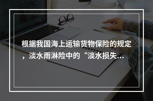 根据我国海上运输货物保险的规定，淡水雨淋险中的“淡水损失”是