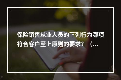 保险销售从业人员的下列行为哪项符合客户至上原则的要求？（　　