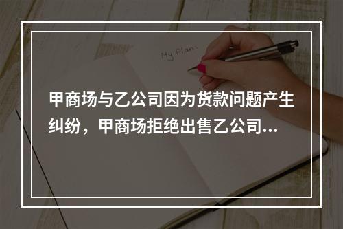 甲商场与乙公司因为货款问题产生纠纷，甲商场拒绝出售乙公司生产