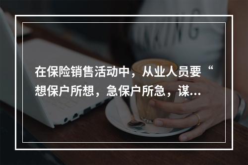 在保险销售活动中，从业人员要“想保户所想，急保户所急，谋保户