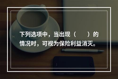 下列选项中，当出现（　　）的情况时，可视为保险利益消灭。