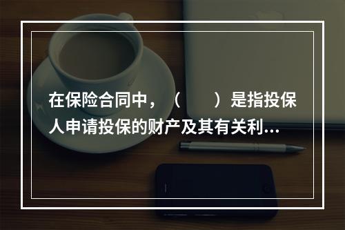 在保险合同中，（　　）是指投保人申请投保的财产及其有关利益或