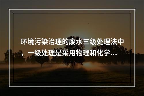 环境污染治理的废水三级处理法中，一级处理是采用物理和化学方法