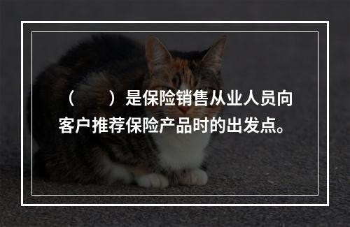 （　　）是保险销售从业人员向客户推荐保险产品时的出发点。