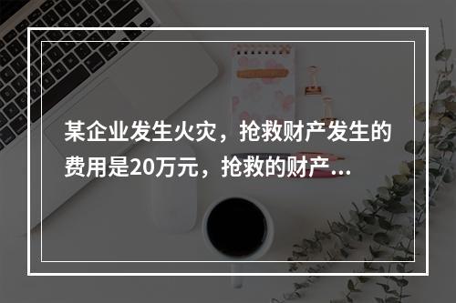 某企业发生火灾，抢救财产发生的费用是20万元，抢救的财产中保