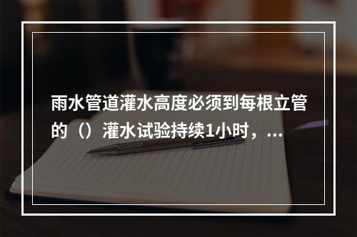 雨水管道灌水高度必须到每根立管的（）灌水试验持续1小时，不渗