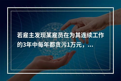 若雇主发现某雇员在为其连续工作的3年中每年都贪污1万元，在之