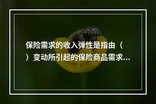 保险需求的收入弹性是指由（　　）变动所引起的保险商品需求量的