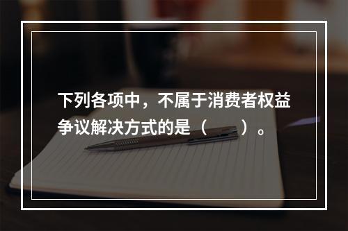 下列各项中，不属于消费者权益争议解决方式的是（　　）。