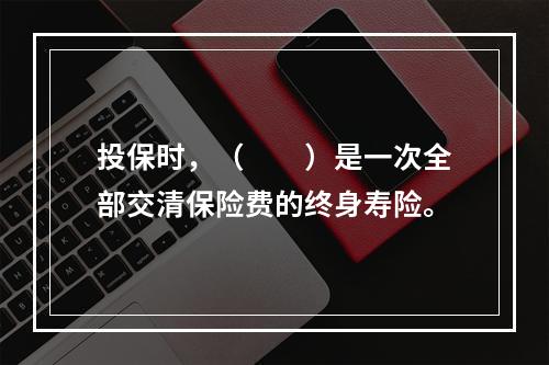 投保时，（　　）是一次全部交清保险费的终身寿险。