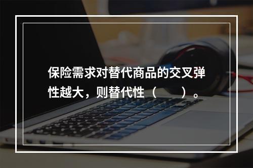 保险需求对替代商品的交叉弹性越大，则替代性（　　）。