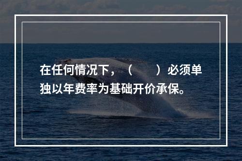 在任何情况下，（　　）必须单独以年费率为基础开价承保。