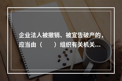 企业法人被撤销、被宣告破产的，应当由（　　）组织有关机关和有