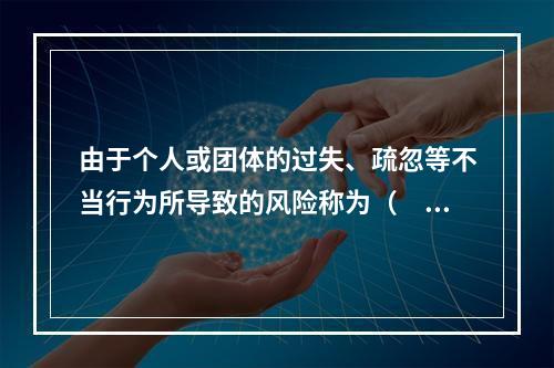 由于个人或团体的过失、疏忽等不当行为所导致的风险称为（　　）