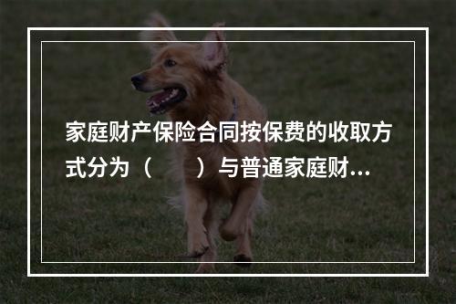 家庭财产保险合同按保费的收取方式分为（　　）与普通家庭财产保