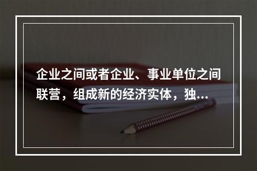 企业之间或者企业、事业单位之间联营，组成新的经济实体，独立承