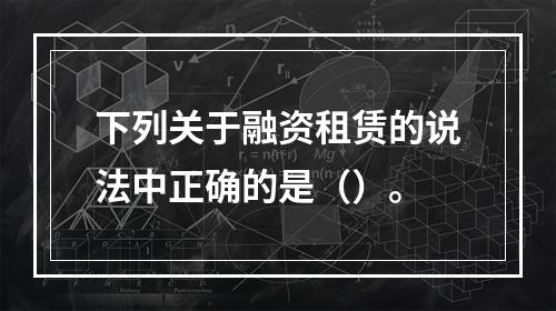 下列关于融资租赁的说法中正确的是（）。