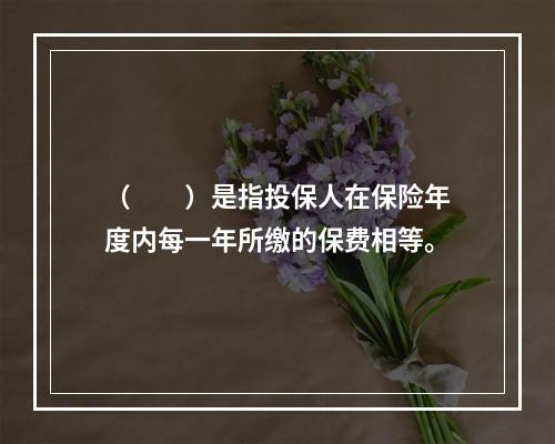 （　　）是指投保人在保险年度内每一年所缴的保费相等。