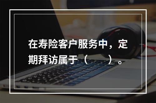 在寿险客户服务中，定期拜访属于（　　）。