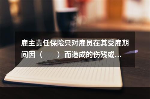 雇主责任保险只对雇员在其受雇期间因（　　）而造成的伤残或死亡