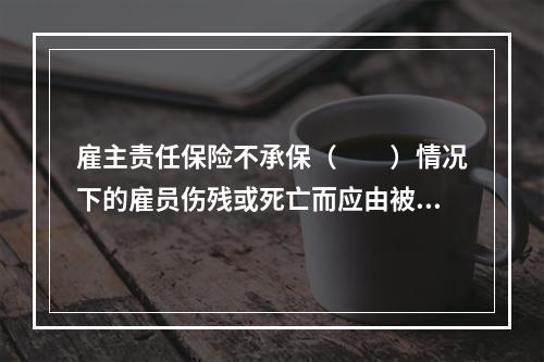 雇主责任保险不承保（　　）情况下的雇员伤残或死亡而应由被保险