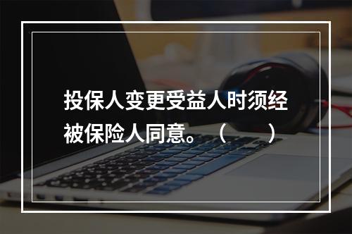 投保人变更受益人时须经被保险人同意。（　　）