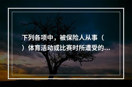 下列各项中，被保险人从事（　　）体育活动或比赛时所遭受的意外