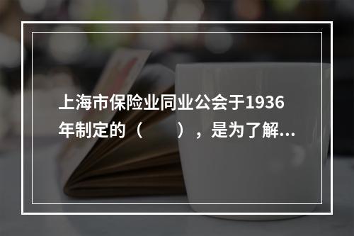 上海市保险业同业公会于1936年制定的（　　），是为了解决保