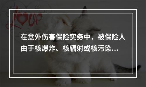 在意外伤害保险实务中，被保险人由于核爆炸、核辐射或核污染而可