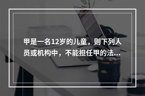 甲是一名12岁的儿童，则下列人员或机构中，不能担任甲的法定监