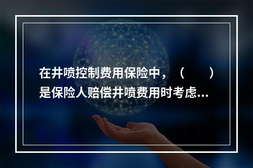 在井喷控制费用保险中，（　　）是保险人赔偿井喷费用时考虑的主